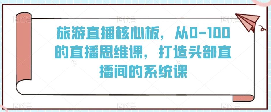 旅游直播核心板，从0-100的直播思维课，打造头部直播间的系统课-源码天堂