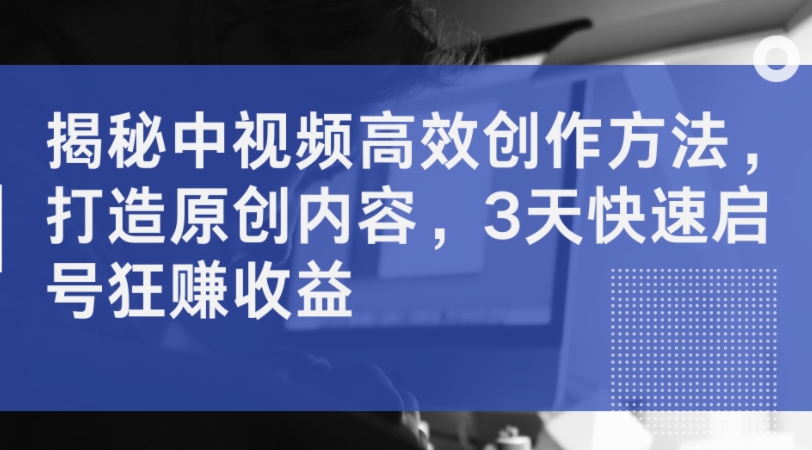 揭秘中视频高效创作方法，打造原创内容，3天快速启号狂赚收益-源码天堂