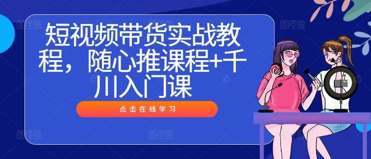 短视频带货实战教程，随心推课程+千川入门课-源码天堂