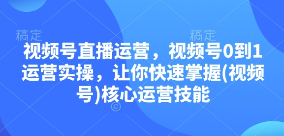 视频号直播运营，视频号0到1运营实操，让你快速掌握(视频号)核心运营技能-源码天堂