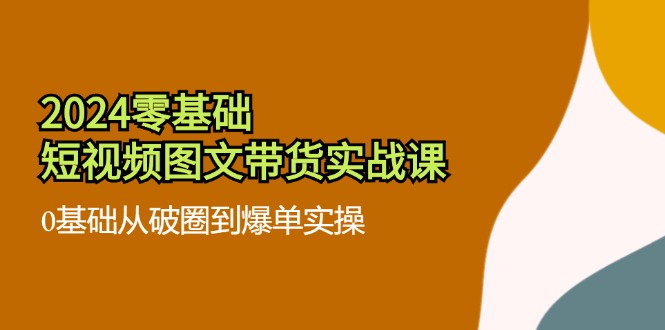 2024零基础·短视频图文带货实战课：0基础从破圈到爆单实操(35节课-源码天堂