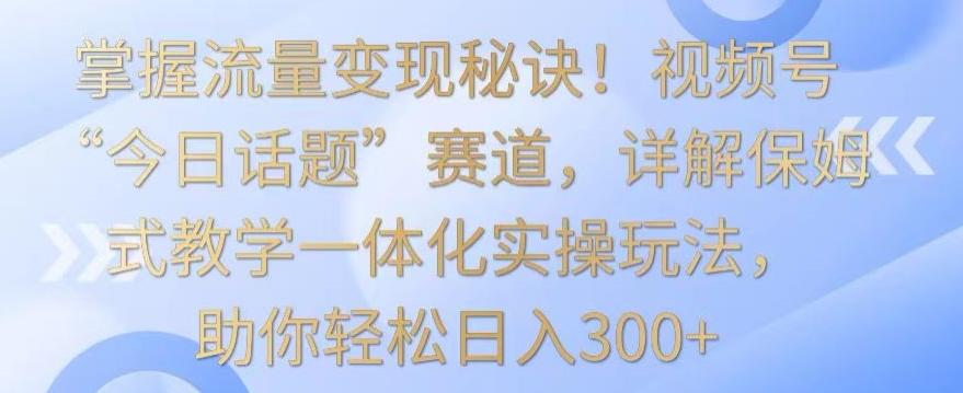 掌握流量变现秘诀！视频号“今日话题”赛道，详解保姆式教学一体化实操玩法，助你轻松日入300+【揭秘】-源码天堂