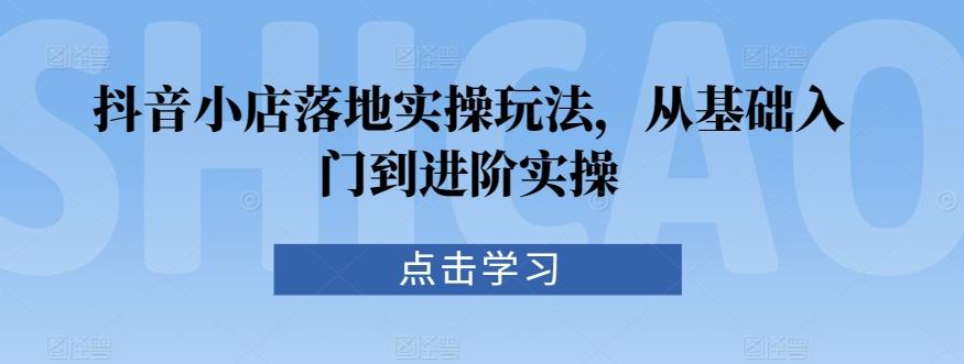 抖音小店落地实操玩法，从基础入门到进阶实操-源码天堂
