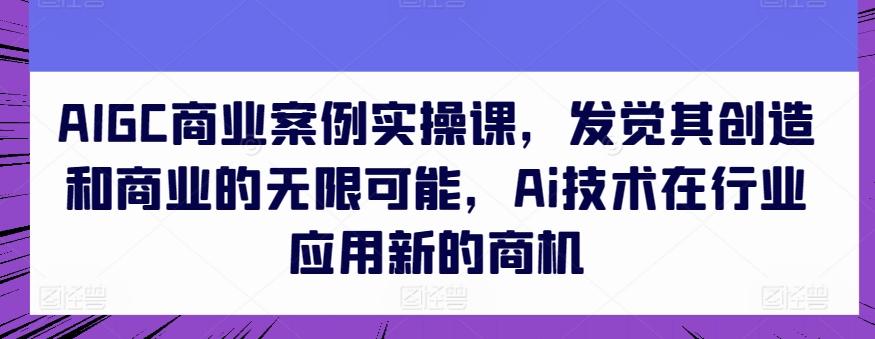AIGC商业案例实操课，发觉其创造和商业的无限可能，Ai技术在行业应用新的商机-源码天堂