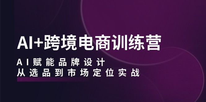 AI+跨境电商训练营：AI赋能品牌设计，从选品到市场定位实战-源码天堂
