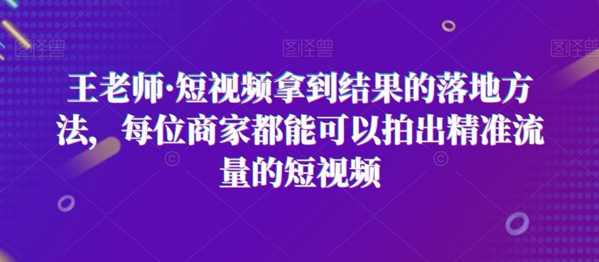 王老师·短视频拿到结果的落地方法，每位商家都能可以拍出精准流量的短视频-源码天堂
