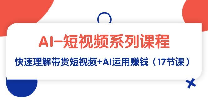 (9315期)AI-短视频系列课程，快速理解带货短视频+AI运用赚钱(17节课)-源码天堂
