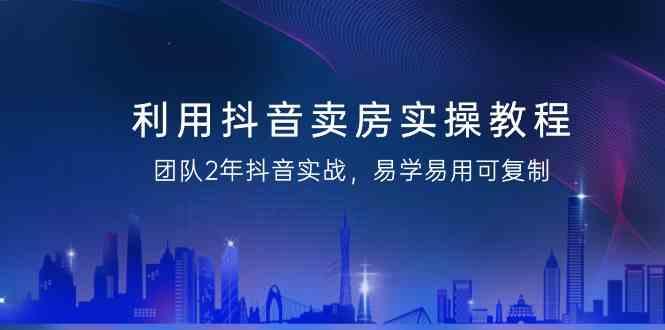 利用抖音卖房实操教程，团队2年抖音实战，易学易用可复制(无水印课程)-源码天堂