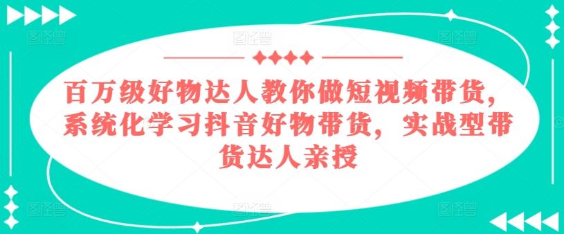 百万级好物达人教你做短视频带货，系统化学习抖音好物带货，实战型带货达人亲授-源码天堂