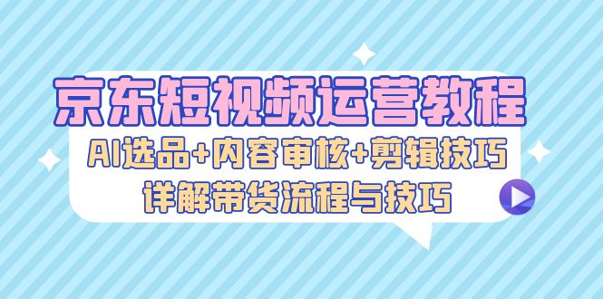 京东短视频运营教程：AI选品+内容审核+剪辑技巧，详解带货流程与技巧-源码天堂
