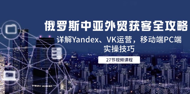 俄罗斯中亚外贸获客全攻略，详解Yandex、VK运营，移动端PC端实操技巧-源码天堂
