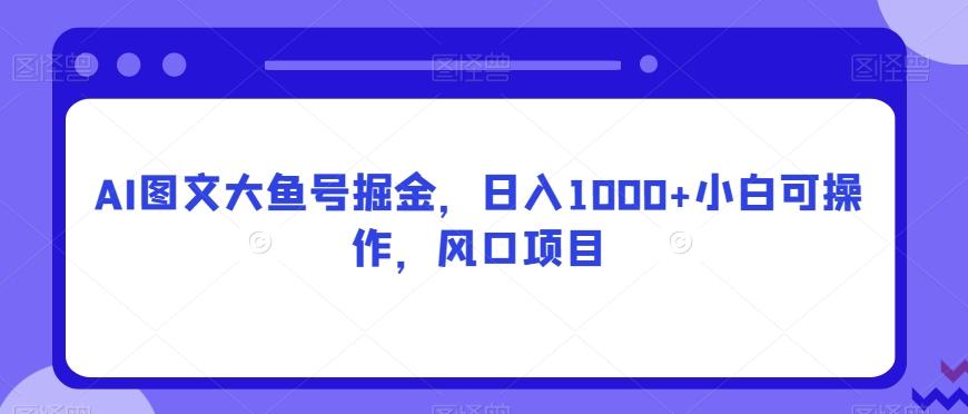 AI图文大鱼号掘金，日入1000+小白可操作，风口项目-源码天堂