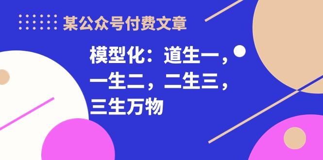 某公众号付费文章《模型化：道生一，一生二，二生三，三生万物！》-源码天堂