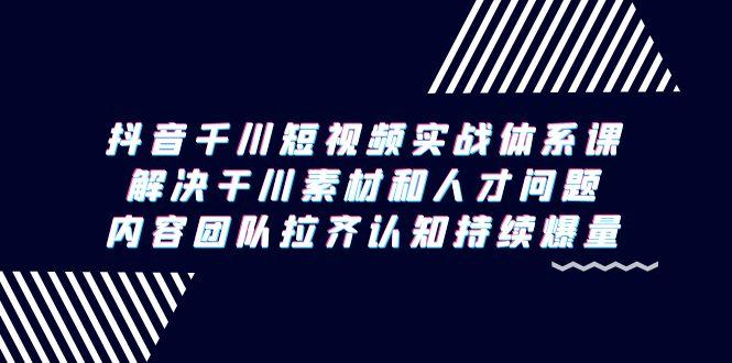 抖音千川短视频实战体系课，解决干川素材和人才问题，内容团队拉齐认知…-源码天堂