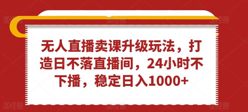 无人直播卖课升级玩法，打造日不落直播间，24小时不下播，稳定日入1000+【揭秘】-源码天堂