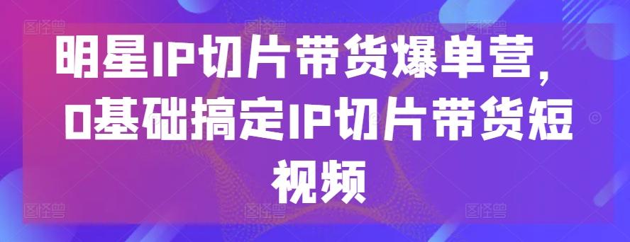 明星IP切片带货爆单营，0基础搞定IP切片带货短视频-源码天堂