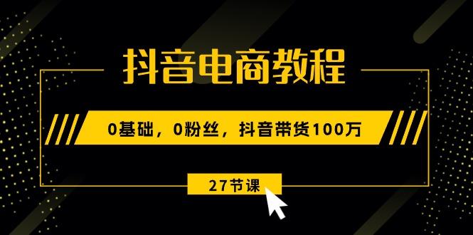 抖音电商教程：0基础，0粉丝，抖音带货100万(27节视频课-源码天堂