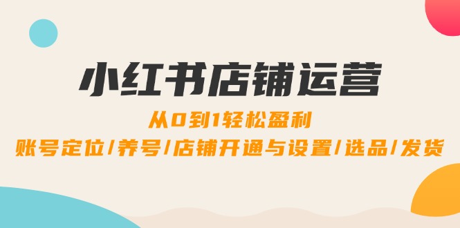 小红书店铺运营：0到1轻松盈利，账号定位/养号/店铺开通与设置/选品/发货-源码天堂