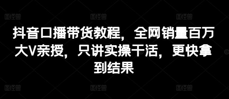 抖音口播带货教程，全网销量百万大V亲授，只讲实操干活，更快拿到结果-源码天堂