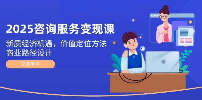 2025咨询服务变现课：新质经济机遇，价值定位方法，商业路径设计-源码天堂