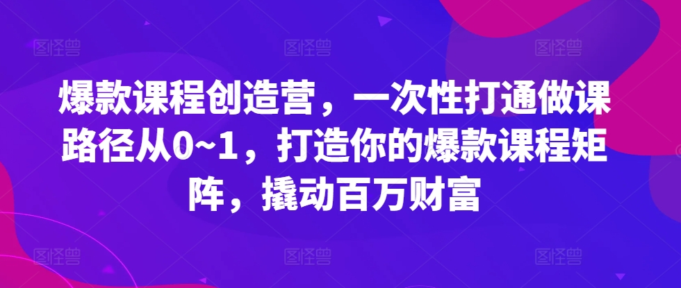 爆款课程创造营，​一次性打通做课路径从0~1，打造你的爆款课程矩阵，撬动百万财富-源码天堂