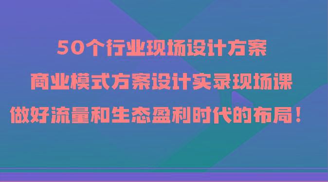 50个行业现场设计方案，商业模式方案设计实录现场课，做好流量和生态盈利时代的布局！-源码天堂