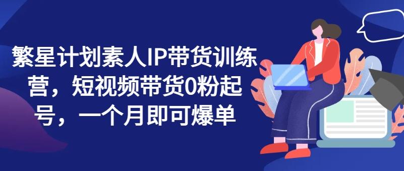 繁星计划素人IP带货训练营，短视频带货0粉起号，一个月即可爆单-源码天堂