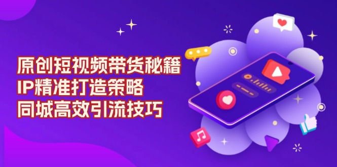 原创 短视频带货秘籍，IP精准打造策略，同城高效引流技巧-源码天堂