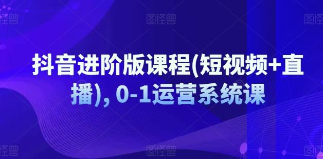 抖音进阶版课程(短视频+直播), 0-1运营系统课-源码天堂
