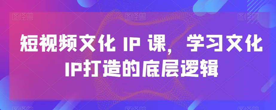 短视频文化IP课，学习文化IP打造的底层逻辑-源码天堂