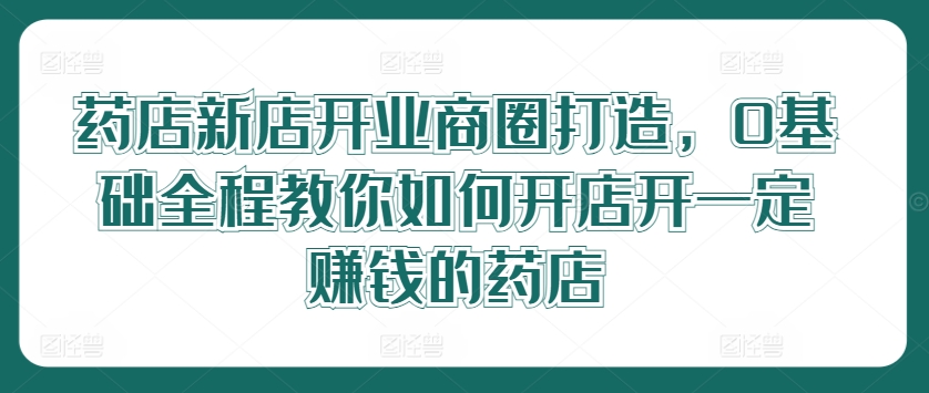 药店新店开业商圈打造，0基础全程教你如何开店开一定赚钱的药店-源码天堂
