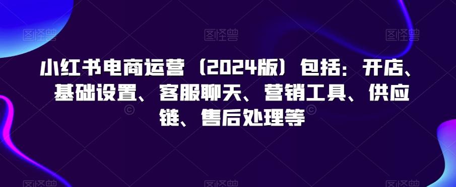 小红书电商运营(2024版)包括：开店、基础设置、客服聊天、营销工具、供应链、售后处理等-源码天堂