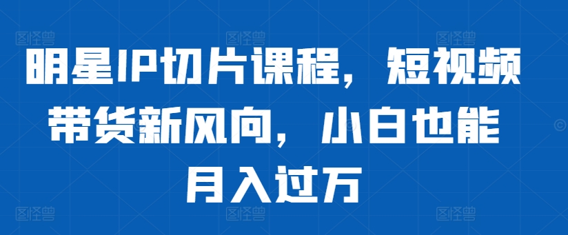 明星IP切片课程，短视频带货新风向，小白也能月入过万-源码天堂