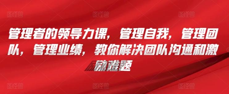 管理者的领导力课，​管理自我，管理团队，管理业绩，​教你解决团队沟通和激励难题-源码天堂