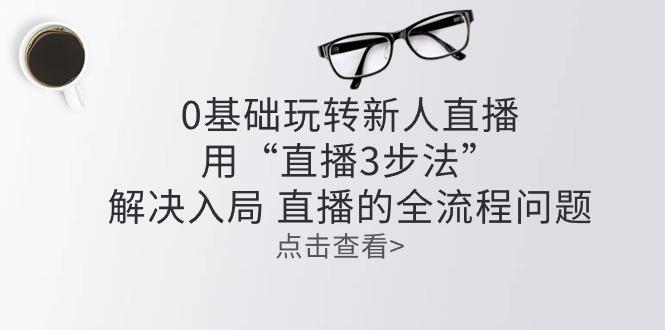 零基础玩转新人直播：用“直播3步法”解决入局 直播全流程问题-源码天堂