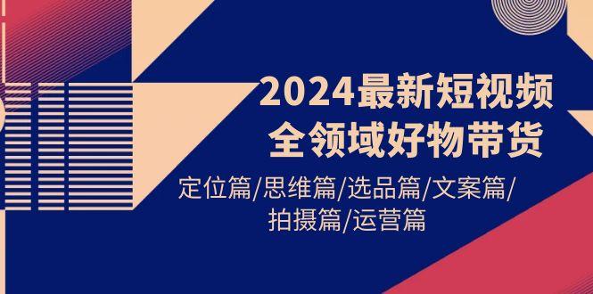 (9818期)2024最新短视频全领域好物带货 定位篇/思维篇/选品篇/文案篇/拍摄篇/运营篇-源码天堂