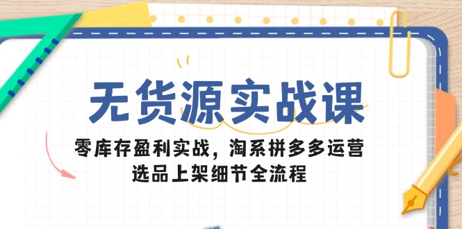 无货源实战课：零库存盈利实战，淘系拼多多运营，选品上架细节全流程-源码天堂