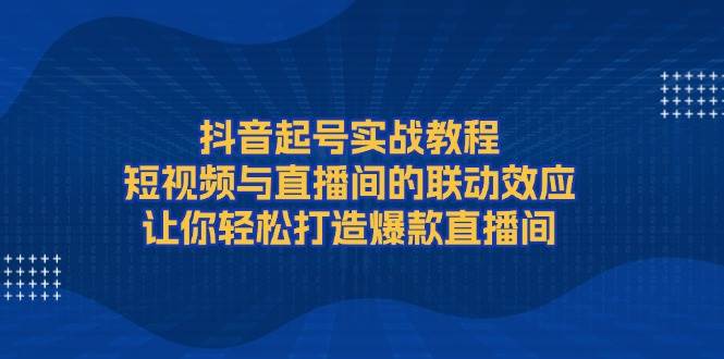 抖音起号实战教程，短视频与直播间的联动效应，让你轻松打造爆款直播间-源码天堂