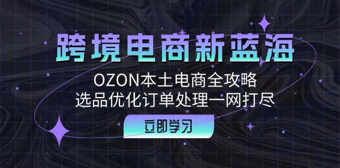 跨境电商新蓝海：OZON本土电商全攻略，选品优化订单处理一网打尽-源码天堂