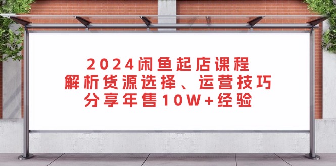 2024闲鱼起店课程：解析货源选择、运营技巧，分享年售10W+经验-源码天堂