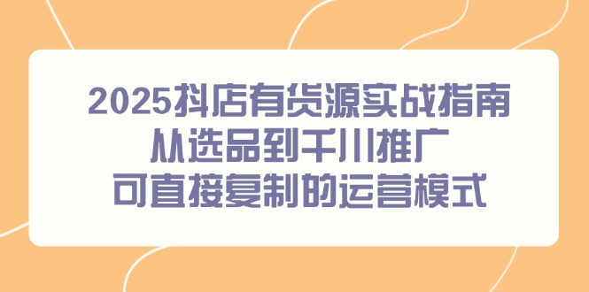 2025抖店有货源实战指南，从选品到千川推广，可直接复制的运营模式-源码天堂
