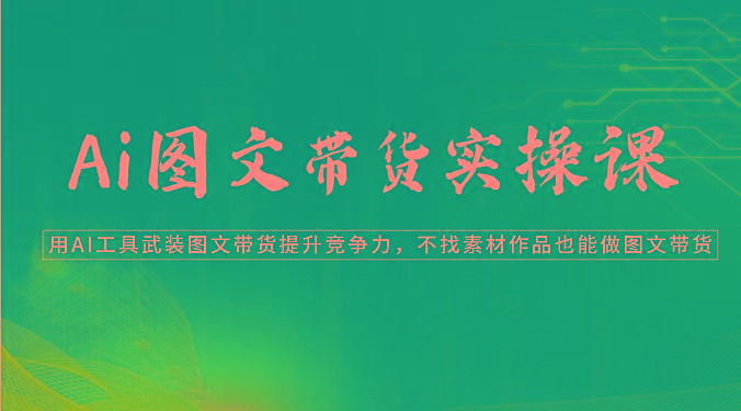 Ai图文带货实操课-用AI工具武装图文带货提升竞争力，不找素材作品也能做图文带货-源码天堂