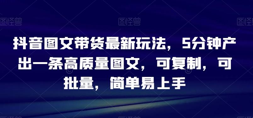 抖音图文带货最新玩法，5分钟产出一条高质量图文，可复制，可批量，简单易上手【揭秘】-源码天堂