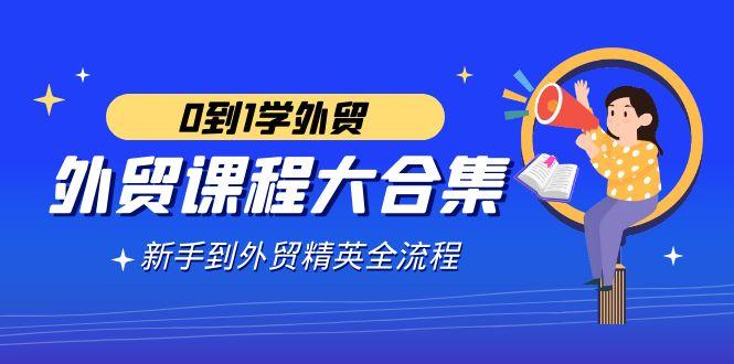 外贸-课程大合集，0到1学外贸，新手到外贸精英全流程(180节课)-源码天堂