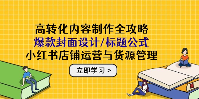 高转化内容制作全攻略：爆款封面设计/标题公式，小红书店铺运营与货源管理-源码天堂
