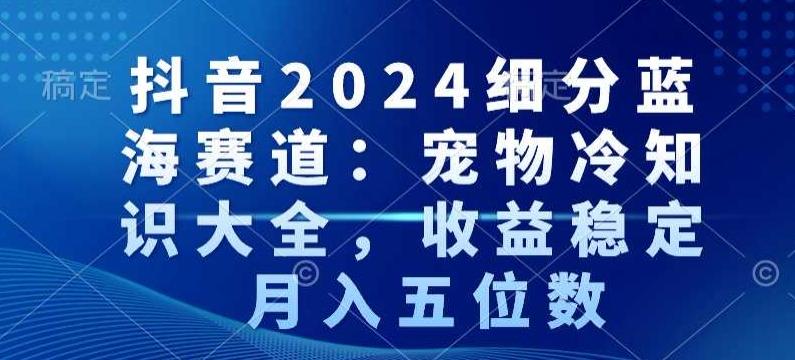 抖音2024细分蓝海赛道：宠物冷知识大全，收益稳定，月入五位数【揭秘】-源码天堂