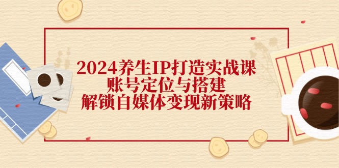 2024养生IP打造实战课：账号定位与搭建，解锁自媒体变现新策略-源码天堂
