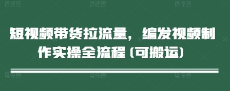 短视频带货拉流量，编发视频制作实操全流程(可搬运)-源码天堂