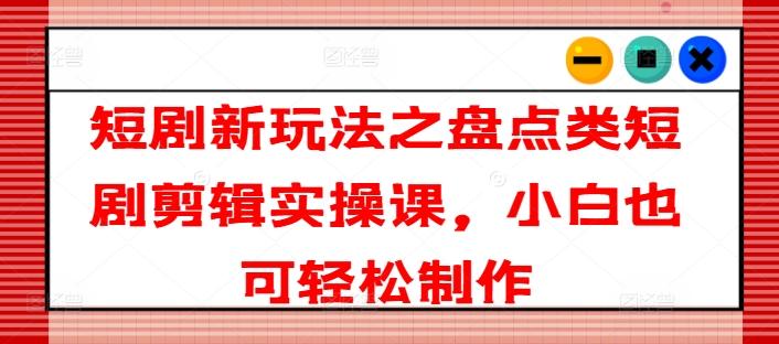 短剧新玩法之盘点类短剧剪辑实操课，小白也可轻松制作-源码天堂
