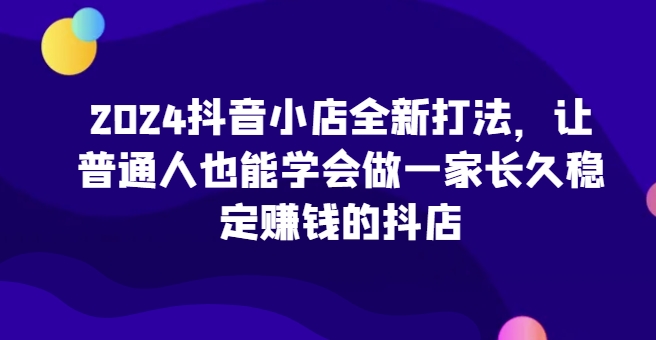2024抖音小店全新打法，让普通人也能学会做一家长久稳定赚钱的抖店(更新)-源码天堂